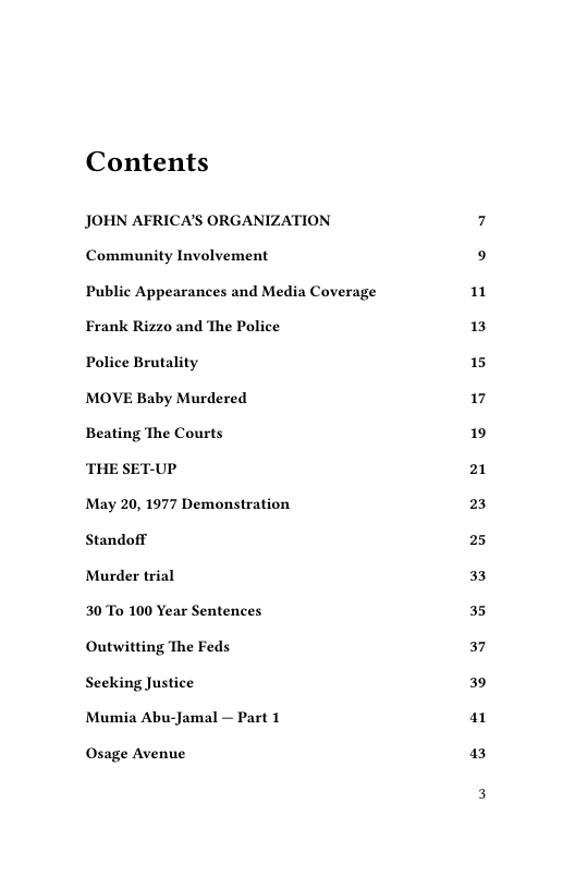 Contents  JOHN AFRICA’S ORGANIZATION Community Involvement  Public Appearances and Media Coverage Frank Rizzo and The Police  Police Brutality  MOVE Baby Murdered  Beating The Courts  ‘THE SET-UP  May 20, 1977 Demonstration  Standoff  Murder trial  30 To 100 Year Sentences  Outwitting The Feds  Seeking Justice  Mumia Abu-Jamal — Part 1  Osage Avenue  1  13  15  17  19  21  23  25  33  35  37  39  a1  3 
